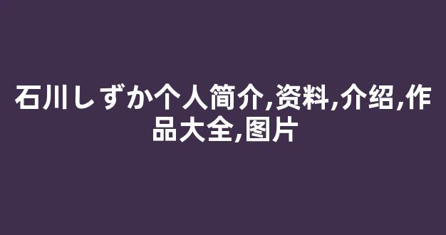 石川しずか个人简介,资料,介绍,作品大全,图片