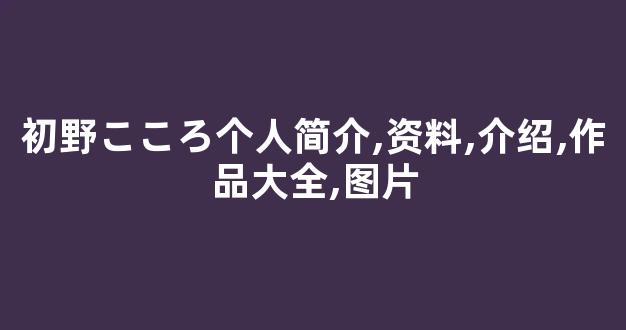 初野こころ个人简介,资料,介绍,作品大全,图片