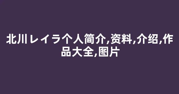 北川レイラ个人简介,资料,介绍,作品大全,图片