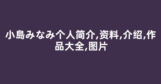 小島みなみ个人简介,资料,介绍,作品大全,图片
