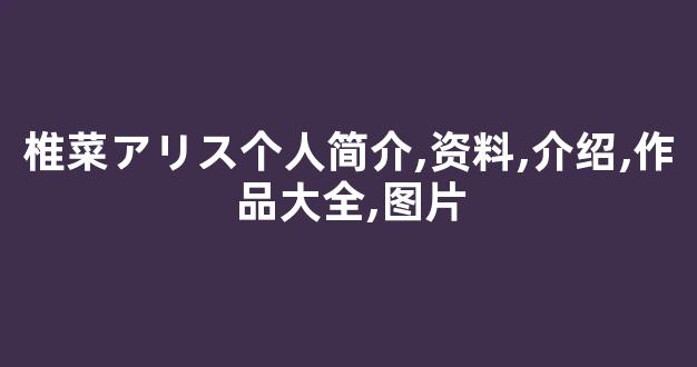 椎菜アリス个人简介,资料,介绍,作品大全,图片