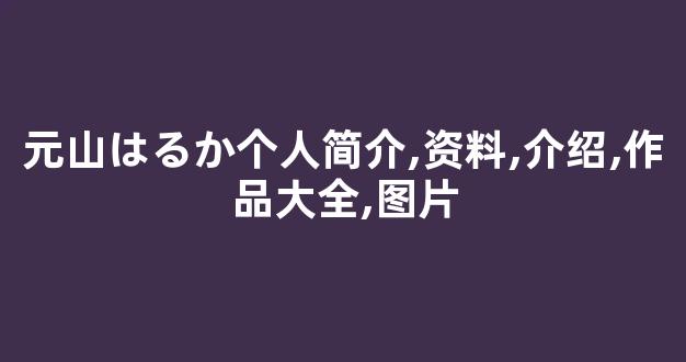 元山はるか个人简介,资料,介绍,作品大全,图片