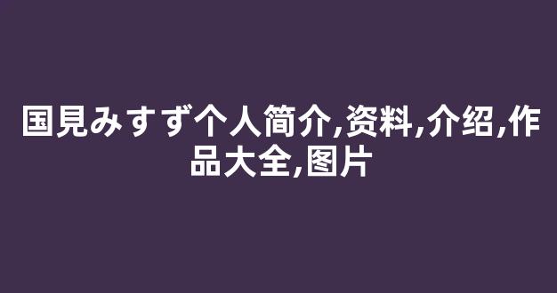 国見みすず个人简介,资料,介绍,作品大全,图片