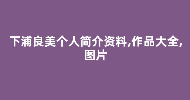 下浦良美个人简介资料,作品大全,图片