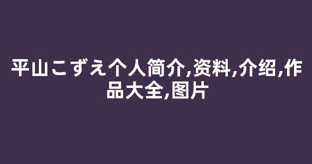 平山こずえ个人简介,资料,介绍,作品大全,图片