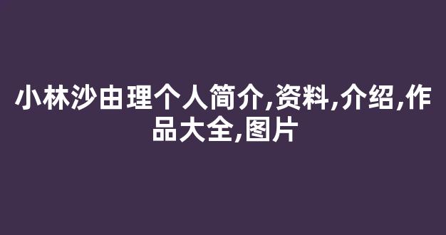 小林沙由理个人简介,资料,介绍,作品大全,图片