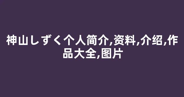 神山しずく个人简介,资料,介绍,作品大全,图片
