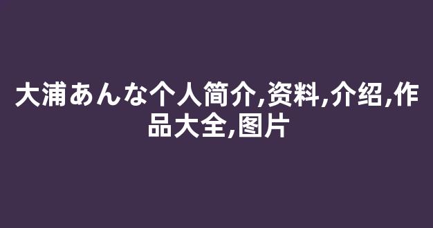 大浦あんな个人简介,资料,介绍,作品大全,图片