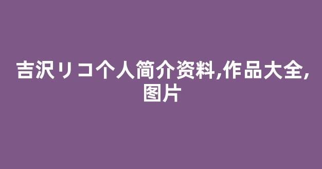 吉沢リコ个人简介资料,作品大全,图片